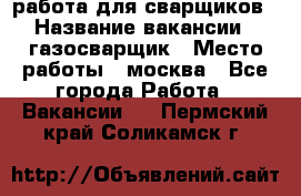 работа для сварщиков › Название вакансии ­ газосварщик › Место работы ­ москва - Все города Работа » Вакансии   . Пермский край,Соликамск г.